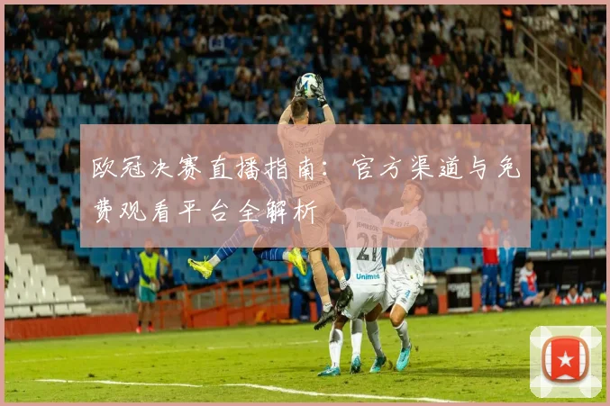 欧冠决赛直播指南：官方渠道与免费观看平台全解析