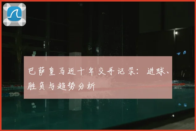 巴萨皇马近十年交手记录：进球、胜负与趋势分析