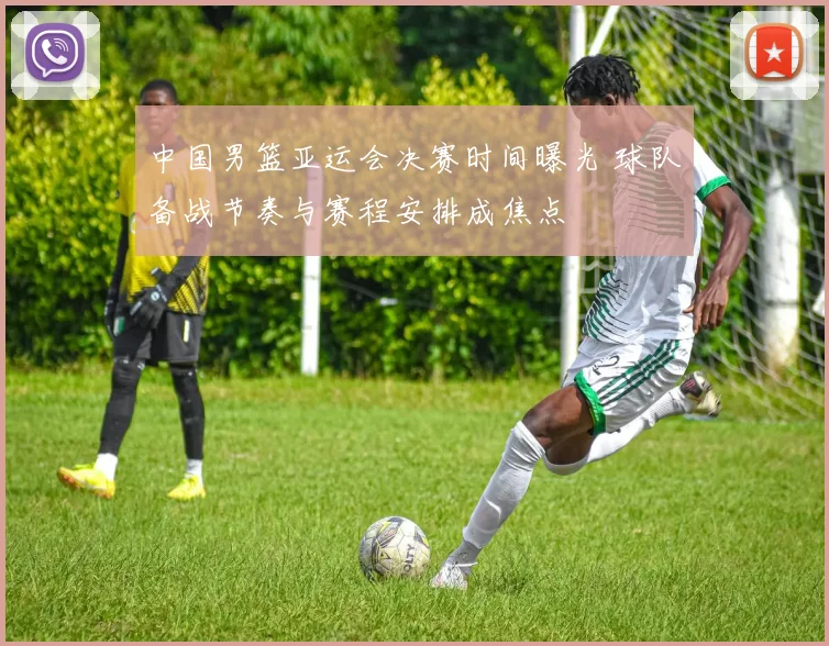 中国男篮亚运会决赛时间曝光 球队备战节奏与赛程安排成焦点