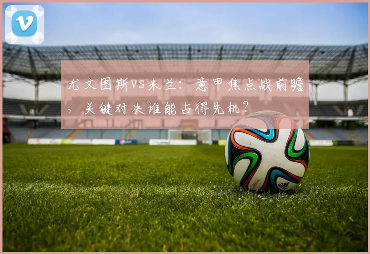 尤文图斯vs米兰：意甲焦点战前瞻，关键对决谁能占得先机？