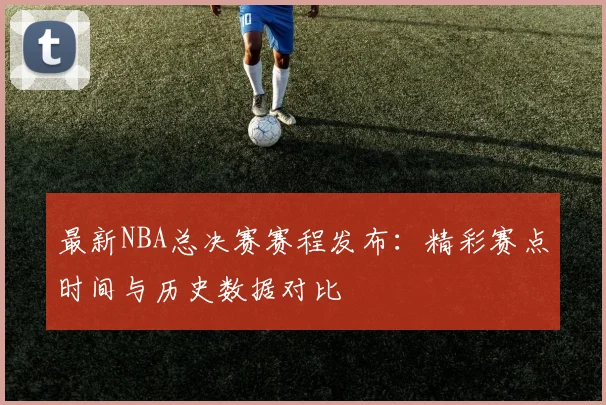 最新NBA总决赛赛程发布：精彩赛点时间与历史数据对比