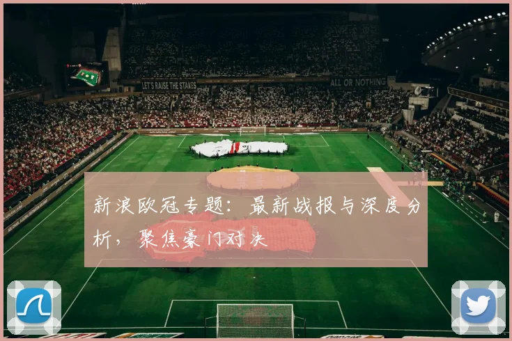 新浪欧冠专题：最新战报与深度分析，聚焦豪门对决