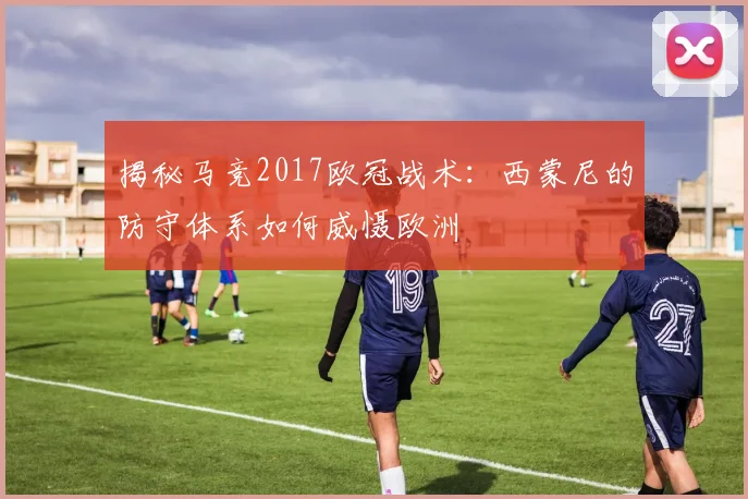揭秘马竞2017欧冠战术：西蒙尼的防守体系如何威慑欧洲