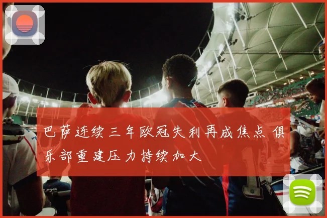 巴萨连续三年欧冠失利再成焦点 俱乐部重建压力持续加大