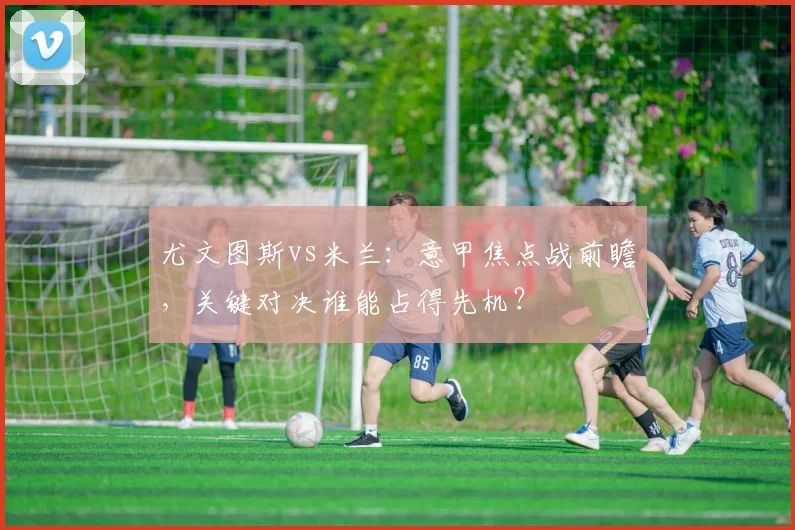 尤文图斯vs米兰：意甲焦点战前瞻，关键对决谁能占得先机？