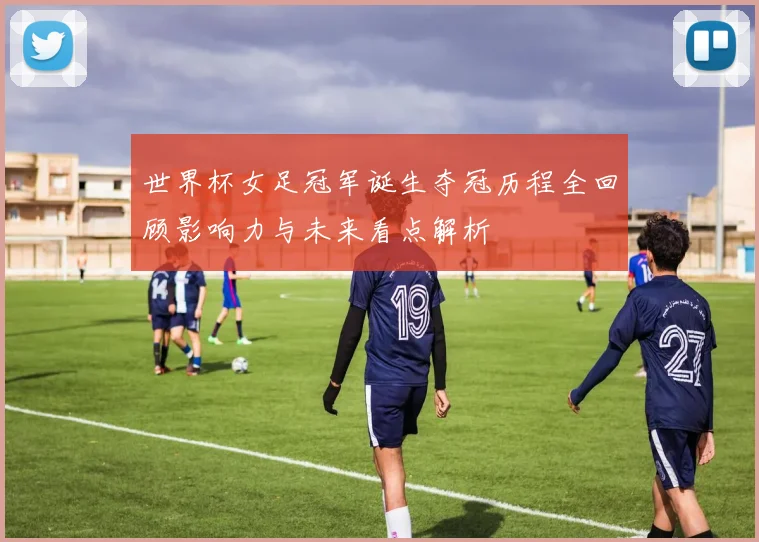 世界杯女足冠军诞生夺冠历程全回顾影响力与未来看点解析