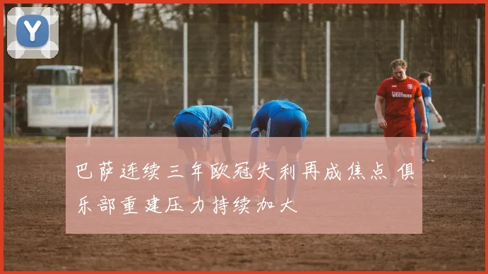 巴萨连续三年欧冠失利再成焦点 俱乐部重建压力持续加大