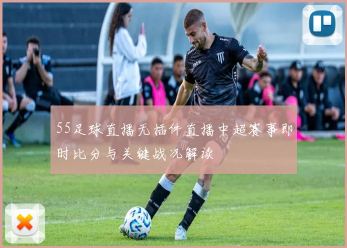 55足球直播无插件直播中超赛事即时比分与关键战况解读