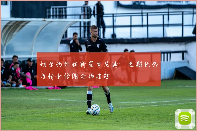 切尔西外租新星肯尼迪：近期状态与转会传闻全面追踪