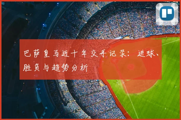 巴萨皇马近十年交手记录：进球、胜负与趋势分析