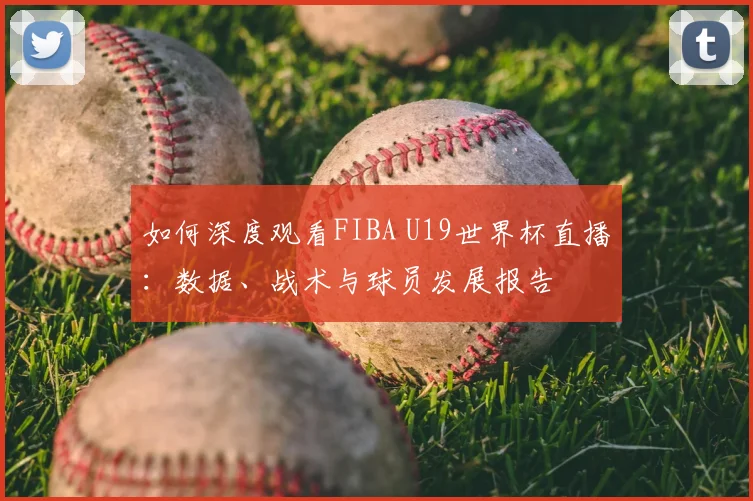 如何深度观看FIBA U19世界杯直播：数据、战术与球员发展报告