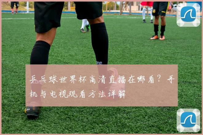 乒乓球世界杯高清直播在哪看?手机与电视观看方法详解