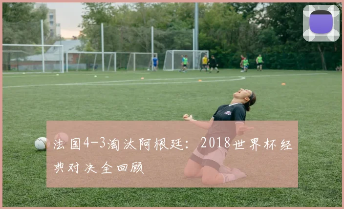 法国4-3淘汰阿根廷：2018世界杯经典对决全回顾