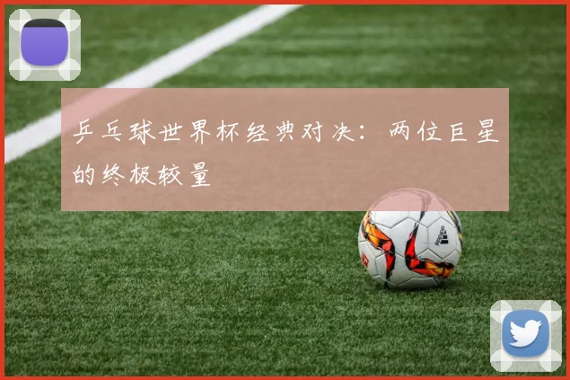 乒乓球世界杯经典对决:两位巨星的终极较量