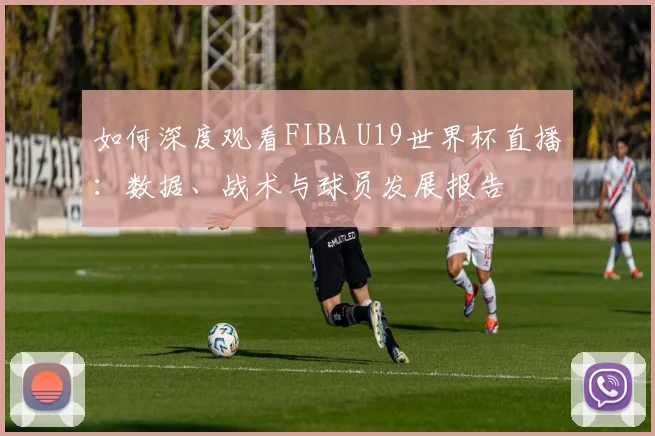 如何深度观看FIBA U19世界杯直播:数据、战术与球员发展报告