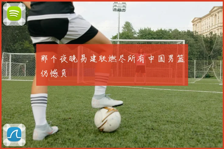 那个夜晚易建联燃尽所有中国男篮仍憾负