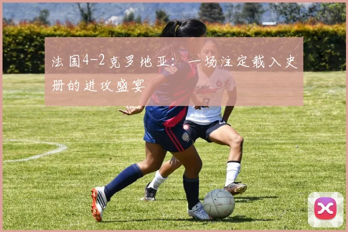 法国4-2克罗地亚：一场注定载入史册的进攻盛宴