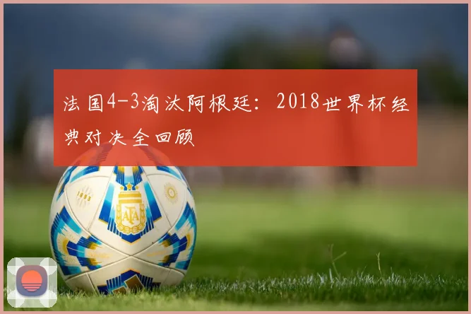 法国4-3淘汰阿根廷：2018世界杯经典对决全回顾