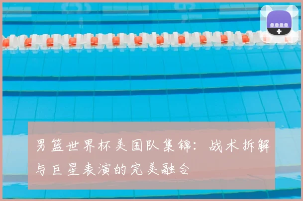 男篮世界杯美国队集锦:战术拆解与巨星表演的完美融合