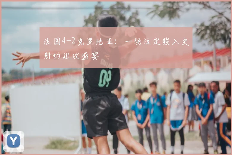 法国4-2克罗地亚：一场注定载入史册的进攻盛宴
