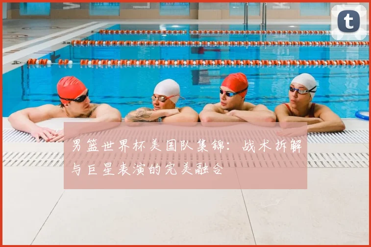 男篮世界杯美国队集锦：战术拆解与巨星表演的完美融合