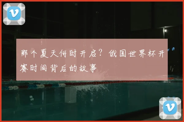 那个夏天何时开启？俄国世界杯开赛时间背后的故事