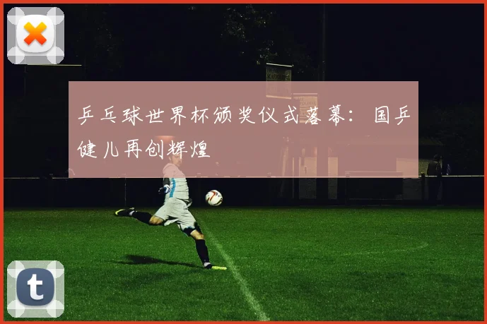 乒乓球世界杯颁奖仪式落幕：国乒健儿再创辉煌