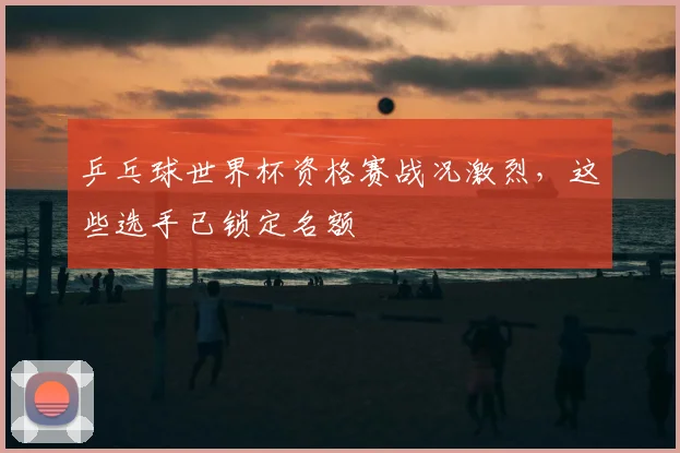 乒乓球世界杯资格赛战况激烈,这些选手已锁定名额
