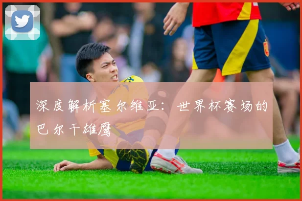 深度解析塞尔维亚:世界杯赛场的巴尔干雄鹰