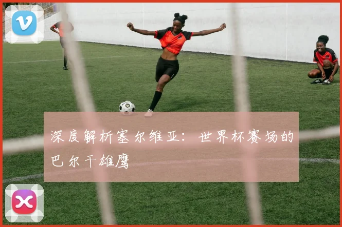 深度解析塞尔维亚：世界杯赛场的巴尔干雄鹰