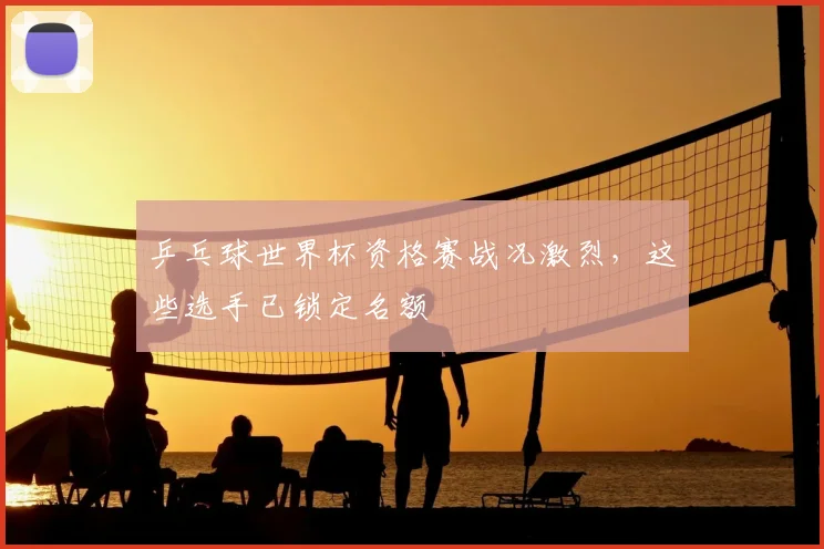 乒乓球世界杯资格赛战况激烈，这些选手已锁定名额