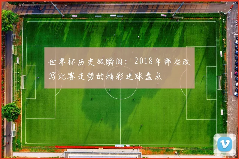 世界杯历史级瞬间：2018年那些改写比赛走势的精彩进球盘点