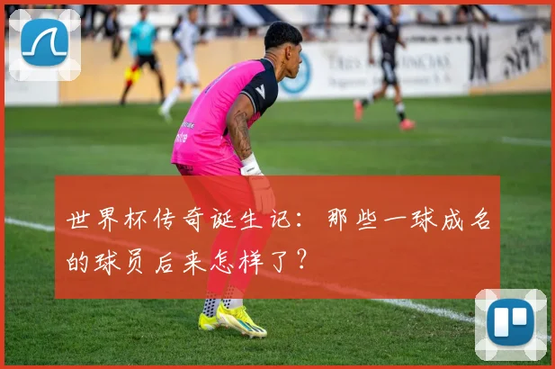 世界杯传奇诞生记：那些一球成名的球员后来怎样了？